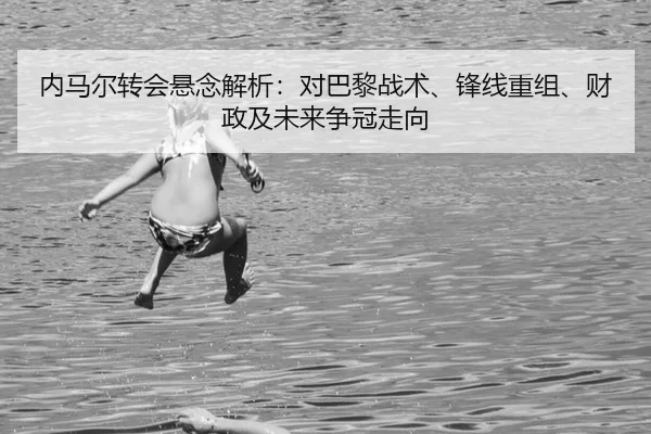 内马尔转会悬念解析：对巴黎战术、锋线重组、财政及未来争冠走向